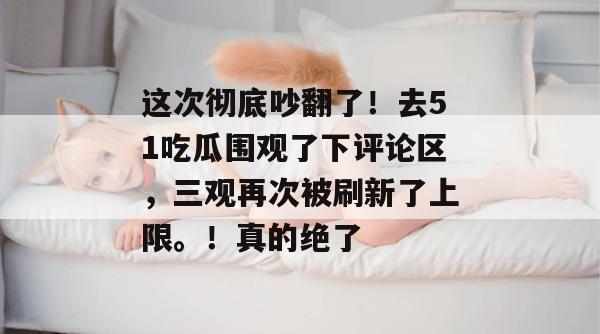 这次彻底吵翻了!去51吃瓜围观了下评论区,三观再次被刷新了上限。!真的绝了 这次彻底吵翻了!去51吃瓜围观了下评论区,三观再次被刷新了上限。!真的绝了