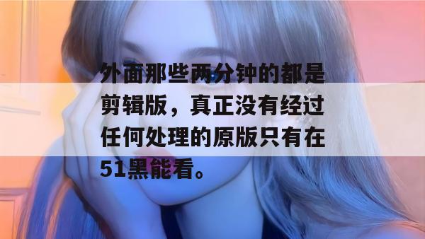 外面那些两分钟的都是剪辑版,真正没有经过任何处理的原版只有在51黑能看。 外面那些两分钟的都是剪辑版,真正没有经过任何处理的原版只有在51黑能看。