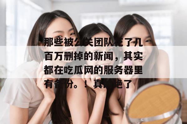 那些被公关团队花了几百万删掉的新闻，其实都在吃瓜网的服务器里有备份。！真的绝了