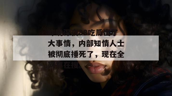 昨晚深夜88吃瓜出了大事情,内部知情人士被彻底捶死了,现在全网都在搜。