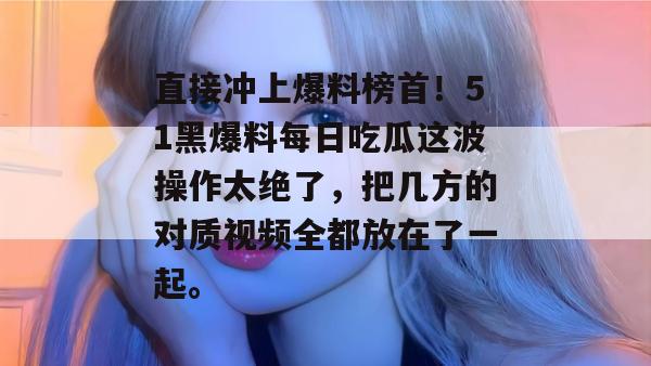 直接冲上爆料榜首!51黑爆料每日吃瓜这波操作太绝了,把几方的对质视频全都放在了一起。