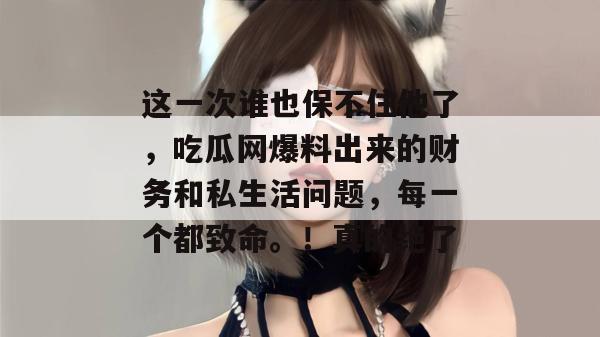 这一次谁也保不住他了,吃瓜网爆料出来的财务和私生活问题,每一个都致命。!真的绝了 这一次谁也保不住他了,吃瓜网爆料出来的财务和私生活问题,每一个都致命。!真的绝了