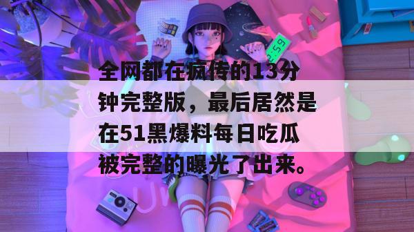全网都在疯传的13分钟完整版,最后居然是在51黑爆料每日吃瓜被完整的曝光了出来。 全网都在疯传的13分钟完整版,最后居然是在51黑爆料每日吃瓜被完整的曝光了出来。