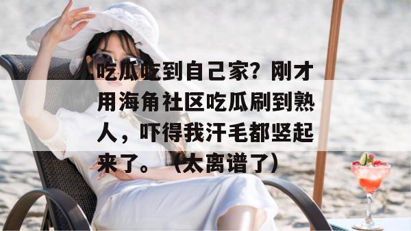 吃瓜吃到自己家?刚才用海角社区吃瓜刷到熟人,吓得我汗毛都竖起来了。(太离谱了) 吃瓜吃到自己家?刚才用海角社区吃瓜刷到熟人,吓得我汗毛都竖起来了。(太离谱了)
