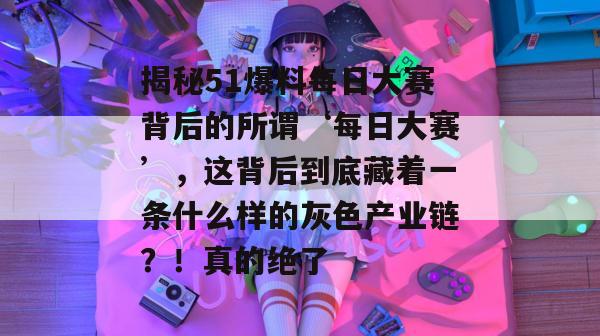 揭秘51爆料每日大赛背后的所谓‘每日大赛’,这背后到底藏着一条什么样的灰色产业链?!真的绝了 揭秘51爆料每日大赛背后的所谓‘每日大赛’,这背后到底藏着一条什么样的灰色产业链?!真的绝了