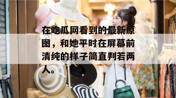 在吃瓜网看到的最新原图，和她平时在屏幕前清纯的样子简直判若两人。
