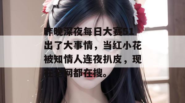 昨晚深夜每日大赛51出了大事情，当红小花被知情人连夜扒皮，现在全网都在搜。