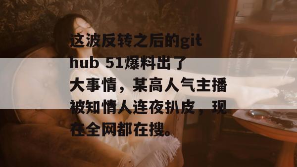 这波反转之后的github 51爆料出了大事情，某高人气主播被知情人连夜扒皮，现在全网都在搜。