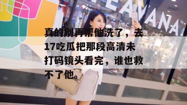 真的别再帮他洗了,去17吃瓜把那段高清未打码镜头看完,谁也救不了他。 真的别再帮他洗了,去17吃瓜把那段高清未打码镜头看完,谁也救不了他。