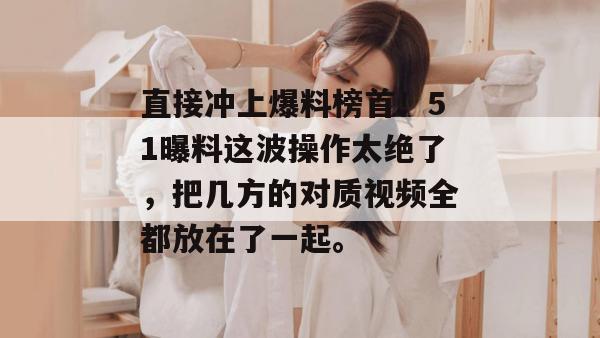 直接冲上爆料榜首！51曝料这波操作太绝了，把几方的对质视频全都放在了一起。
