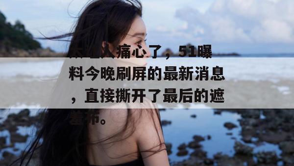 太让人痛心了,51曝料今晚刷屏的最新消息,直接撕开了最后的遮羞布。 太让人痛心了,51曝料今晚刷屏的最新消息,直接撕开了最后的遮羞布。