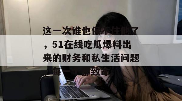 这一次谁也保不住他了,51在线吃瓜爆料出来的财务和私生活问题,每一个都致命。 这一次谁也保不住他了,51在线吃瓜爆料出来的财务和私生活问题,每一个都致命。