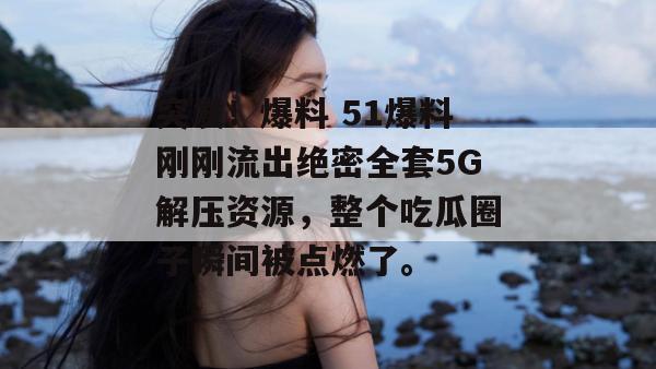 突发!爆料 51爆料刚刚流出绝密全套5G解压资源,整个吃瓜圈子瞬间被点燃了。 突发!爆料 51爆料刚刚流出绝密全套5G解压资源,整个吃瓜圈子瞬间被点燃了。