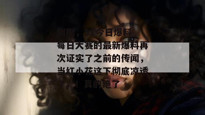 刚刚,51今日爆料 每日大赛的最新爆料再次证实了之前的传闻,当红小花这下彻底凉透了。!真的绝了 刚刚,51今日爆料 每日大赛的最新爆料再次证实了之前的传闻,当红小花这下彻底凉透了。!真的绝了