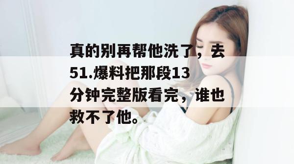 真的别再帮他洗了，去51.爆料把那段13分钟完整版看完，谁也救不了他。