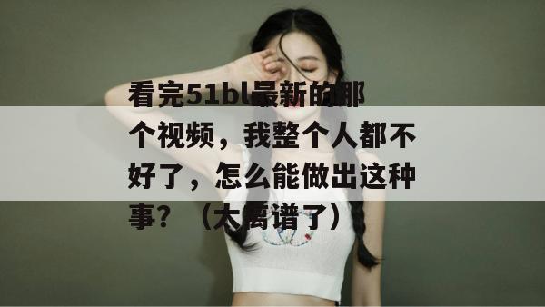 看完51bl最新的那个视频，我整个人都不好了，怎么能做出这种事？（太离谱了）
